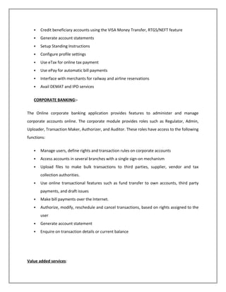  Credit beneficiary accounts using the VISA Money Transfer, RTGS/NEFT feature
 Generate account statements
 Setup Standing Instructions
 Configure profile settings
 Use eTax for online tax payment
 Use ePay for automatic bill payments
 Interface with merchants for railway and airline reservations
 Avail DEMAT and IPO services
CORPORATE BANKING:-
The Online corporate banking application provides features to administer and manage
corporate accounts online. The corporate module provides roles such as Regulator, Admin,
Uploader, Transaction Maker, Authorizer, and Auditor. These roles have access to the following
functions:
 Manage users, define rights and transaction rules on corporate accounts
 Access accounts in several branches with a single sign-on mechanism
 Upload files to make bulk transactions to third parties, supplier, vendor and tax
collection authorities.
 Use online transactional features such as fund transfer to own accounts, third party
payments, and draft issues
 Make bill payments over the Internet.
 Authorize, modify, reschedule and cancel transactions, based on rights assigned to the
user
 Generate account statement
 Enquire on transaction details or current balance
Value added services:
 