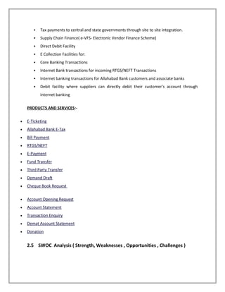  Tax payments to central and state governments through site to site integration.
 Supply Chain Finance( e-VFS- Electronic Vendor Finance Scheme)
 Direct Debit Facility
 E Collection Facilities for:
 Core Banking Transactions
 Internet Bank transactions for incoming RTGS/NEFT Transactions
 Internet banking transactions for Allahabad Bank customers and associate banks
 Debit facility where suppliers can directly debit their customer’s account through
internet banking
PRODUCTS AND SERVICES:-
• E-Ticketing
• Allahabad Bank E-Tax
• Bill Payment
• RTGS/NEFT
• E-Payment
• Fund Transfer
• Third Party Transfer
• Demand Draft
• Cheque Book Request
• Account Opening Request
• Account Statement
• Transaction Enquiry
• Demat Account Statement
• Donation
2.5 SWOC Analysis ( Strength, Weaknesses , Opportunities , Challenges )
 