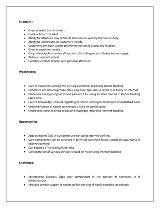 Strengths :
• Greater reach to customers .
• Quicker time to market .
• Ability to introduce new products and services quickly and successfully.
• Ability to understand its customers’ needs.
• Customers are given access to information easily across any location.
• Greater customer loyalty .
• Easy online application for all accounts, including personal loans and mortgage.
• 24 hours account access.
• Quality customer service with personal attention.
Weaknesses:
• Lack of awareness among the existing customers regarding Online banking.
• Obsolesce of technology take place very soon specially in terms of security on internet.
• Procedure for applying for ID and password for using services related to Online banking
takes time.
• Lack of knowledge is found regarding in Online banking in employees of Allahabad Bank
• Implementation of newer technology is little bit complicated
• Employees needs training to obtain knowledge regarding Internet-banking.
Opportunities:
• Approximately 95% of customers are not using internet banking.
• Core competency can be achieved in terms of banking if focus is made on awareness of
internet banking
• Can become 1st
virtual bank of India.
• Concentration of various services should be made using internet banking
Challenges:
• Maintaining Business Edge over competitors in the context of sameness in IT
infrastructure
• Multiple vendor support is necessary for working of highly complex technology
 