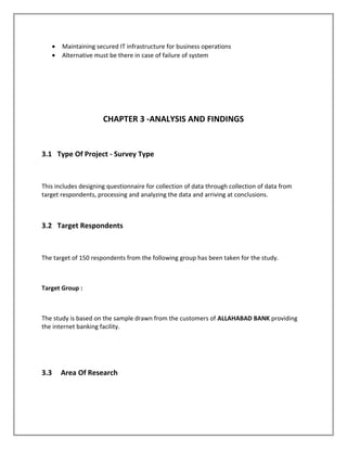 • Maintaining secured IT infrastructure for business operations
• Alternative must be there in case of failure of system
CHAPTER 3 -ANALYSIS AND FINDINGS
3.1 Type Of Project - Survey Type
This includes designing questionnaire for collection of data through collection of data from
target respondents, processing and analyzing the data and arriving at conclusions.
3.2 Target Respondents
The target of 150 respondents from the following group has been taken for the study.
Target Group :
The study is based on the sample drawn from the customers of ALLAHABAD BANK providing
the internet banking facility.
3.3 Area Of Research
 