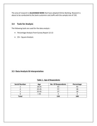 The area of research is ALLAHABAD BANK that have adopted Online Banking. Research is
about to be conducted to the bank customers and staffs with the sample size of 150.
3.4 Tools for Analysis
The following tools are used for the data analysis -
• Percentage Analysis from Survey Report 12-13
• Chi - Square Analysis
3.5 Data Analysis & Interpretation
Table 1 - Age of Respondents
Serial Number Age No. Of Respondents Percentage
1 18-25 63 42
2 25-35 57 38
3 35-45 27 18
4 > 45 3 2
Total 150 100
 
