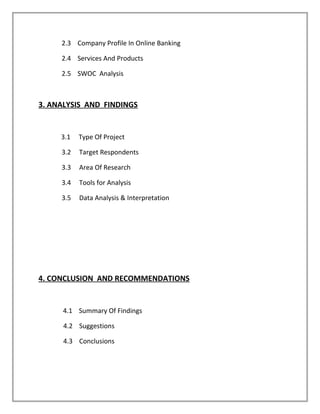 2.3 Company Profile In Online Banking
2.4 Services And Products
2.5 SWOC Analysis
3. ANALYSIS AND FINDINGS
3.1 Type Of Project
3.2 Target Respondents
3.3 Area Of Research
3.4 Tools for Analysis
3.5 Data Analysis & Interpretation
4. CONCLUSION AND RECOMMENDATIONS
4.1 Summary Of Findings
4.2 Suggestions
4.3 Conclusions
 