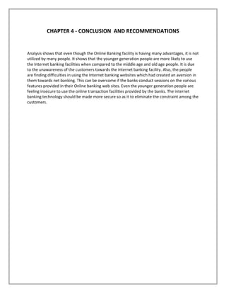 CHAPTER 4 - CONCLUSION AND RECOMMENDATIONS
Analysis shows that even though the Online Banking facility is having many advantages, it is not
utilized by many people. It shows that the younger generation people are more likely to use
the Internet banking facilities when compared to the middle age and old age people. It is due
to the unawareness of the customers towards the internet banking facility. Also, the people
are finding difficulties in using the Internet banking websites which had created an aversion in
them towards net banking. This can be overcome if the banks conduct sessions on the various
features provided in their Online banking web sites. Even the younger generation people are
feeling insecure to use the online transaction facilities provided by the banks. The internet
banking technology should be made more secure so as it to eliminate the constraint among the
customers.
 