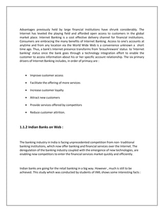 Advantages previously held by large financial institutions have shrunk considerably. The
Internet has leveled the playing field and afforded open access to customers in the global
market place. Internet Banking is a cost effective delivery channel for financial institutions.
Consumers are embracing the many benefits of Internet Banking. Access to one's accounts at
anytime and from any location via the World Wide Web is a convenience unknown a short
time ago. Thus, a bank's Internet presence transforms from 'brouchreware' status to 'Internet
banking' status once the bank goes through a technology integration effort to enable the
customer to access information about his or her specific account relationship. The six primary
drivers of Internet Banking includes, in order of primacy are :
• Improve customer access
• Facilitate the offering of more services
• Increase customer loyalty
• Attract new customers
• Provide services offered by competitors
• Reduce customer attrition.
1.1.2 Indian Banks on Web :
The banking industry in India is facing unprecedented competition from non- traditional
banking institutions, which now offer banking and financial services over the Internet. The
deregulation of the banking industry coupled with the emergence of new technologies, are
enabling new competitors to enter the financial services market quickly and efficiently.
Indian banks are going for the retail banking in a big way. However , much is still to be
achieved. This study which was conducted by students of IIML shows some interesting facts :
 