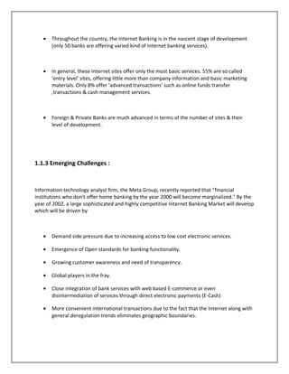 • Throughout the country, the Internet Banking is in the nascent stage of development
(only 50 banks are offering varied kind of Internet banking services).
• In general, these Internet sites offer only the most basic services. 55% are so called
'entry level' sites, offering little more than company information and basic marketing
materials. Only 8% offer 'advanced transactions' such as online funds transfer
,transactions & cash management services.
• Foreign & Private Banks are much advanced in terms of the number of sites & their
level of development.
1.1.3 Emerging Challenges :
Information technology analyst firm, the Meta Group, recently reported that "financial
institutions who don't offer home banking by the year 2000 will become marginalized." By the
year of 2002, a large sophisticated and highly competitive Internet Banking Market will develop
which will be driven by
• Demand side pressure due to increasing access to low cost electronic services.
• Emergence of Open standards for banking functionality.
• Growing customer awareness and need of transparency.
• Global players in the fray.
• Close integration of bank services with web based E-commerce or even
disintermediation of services through direct electronic payments (E-Cash)
• More convenient international transactions due to the fact that the Internet along with
general deregulation trends eliminates geographic boundaries.
 