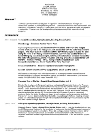 Resume of
Gary M Jackson
89 Kinsey Hill Road
Birdsboro, Pa 19508
610-779-6556 (home)
610-698-6513 (cell)
SUMMARY
Technical Consultant with over 33 years of experience with WorleyParsons in design and
modification upgrades in power generating facilities. Extensive involvement in the development and
direction of Engineering Change (EC) packages in both A/E offices and as a seconded employee for
a major utility. Experience in the development and/or assessment of high energy line break
programs.
EXPERIENCE
2011 - Present Technical Consultant, WorleyParsons, Reading, Pennsylvania
Duke Energy – Robinson Nuclear Power Plant
Engineering Manager directing the development/evaluations and scope and budget
control of all aspects of the heavy haul path associated with the stator replacement
project. The major evaluation activities of this $2+ Million project included the path
along the route of the heavy hauler transporter, laydown area used for the heavy
hauler lifting rig, foundation designs, turbine pedestal analysis for loads imposed by
the stator lifting assembly, crane evaluation and drop protection in accordance with
NUREG – 0554 and NUREG – 0612. Main point of contact between Duke
Energy/Siemens/Sarens - Heavy Hauler/Third Party Reviewer.
Fukushima Initiatives – Hardened containment Vent System (HCVS)
Excelon Mark I Containment/PPL Susquehanna Steam Electric Station
Provided structural design input in the development of studies prepared for the installation of
reliable hardened containment vent systems meeting requirements documented in order and the
related ISG (JLD-ISG-2012-02, dated August 29, 2012).
Progress Energy Florida – Crystal River Nuclear Station Unit 3
Directed the development of engineering change packages as Responsible Engineer for Progress
Energy Florida for three major plant modifications in support of the Extended Power Uprate (EPU)
Project. These major modifications included the replacement of two Condensate Pumps and
Motors, two Feedwater Booster Pumps and two Main Feedwater Pumps. Provided the necessary
direction and interface with the A/E firm acting on behalf of Progress Energy as a seconded
employee during the design development stages of each engineering change package, including
final owner’s review. Coordinated and conducted the required design challenge meetings for each
project and followed each project through until completion of interfacing reviews/milestone signoffs
and Plant General Manager approval.
2008 – 2010 Principal Engineering Specialist, WorleyParsons, Reading, Pennsylvania
Progress Energy Florida – Crystal River Nuclear Station Unit 3. Lead the development and was
the A/E Responsible Engineer for the completion of engineering change (EC) packages in support of
the extended power uprate modifications. These EC packages include the implementation EC for
the moisture separator replacement, specification, and implementation EC for the moisture
separator shell drain heat exchanger addition and the implementation EC for the deaerator by-pass
addition.
002-000-CPF-016 (007848) HRF-0033 Corporate Base Page 1
Rev 6 (03-Feb-09)
 