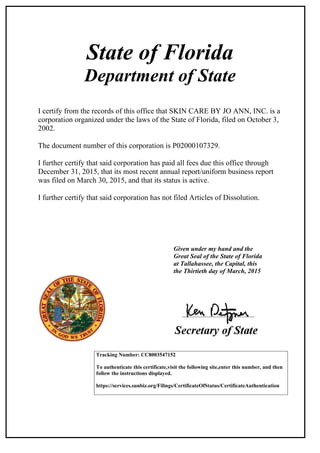 State of Florida
Department of State
I certify from the records of this office that SKIN CARE BY JO ANN, INC. is a
corporation organized under the laws of the State of Florida, filed on October 3,
2002.
The document number of this corporation is P02000107329.
I further certify that said corporation has paid all fees due this office through
December 31, 2015, that its most recent annual report/uniform business report
was filed on March 30, 2015, and that its status is active.
I further certify that said corporation has not filed Articles of Dissolution.
Given under my hand and the
Great Seal of the State of Florida
at Tallahassee, the Capital, this
the Thirtieth day of March, 2015
Tracking Number: CC8003547152
To authenticate this certificate,visit the following site,enter this number, and then
follow the instructions displayed.
https://services.sunbiz.org/Filings/CertificateOfStatus/CertificateAuthentication
 