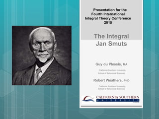 The Integral
Jan Smuts
Guy du Plessis, MA
California Southern University,
School of Behavioral Sciences
Robert Weathers, PhD
California Southern University,
School of Behavioral Sciences
Presentation for the
Fourth International
Integral Theory Conference
2015
 