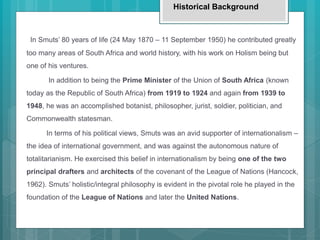 In Smuts’ 80 years of life (24 May 1870 – 11 September 1950) he contributed greatly
too many areas of South Africa and world history, with his work on Holism being but
one of his ventures.
In addition to being the Prime Minister of the Union of South Africa (known
today as the Republic of South Africa) from 1919 to 1924 and again from 1939 to
1948, he was an accomplished botanist, philosopher, jurist, soldier, politician, and
Commonwealth statesman.
In terms of his political views, Smuts was an avid supporter of internationalism –
the idea of international government, and was against the autonomous nature of
totalitarianism. He exercised this belief in internationalism by being one of the two
principal drafters and architects of the covenant of the League of Nations (Hancock,
1962). Smuts’ holistic/integral philosophy is evident in the pivotal role he played in the
foundation of the League of Nations and later the United Nations.
Historical Background
 