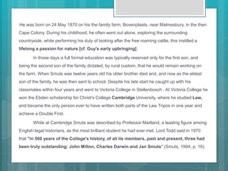 He was born on 24 May 1870 on his the family farm, Bovenplaats, near Malmesbury, in the then
Cape Colony. During his childhood, he often went out alone, exploring the surrounding
countryside, while performing his duty of looking after the free roaming cattle, this instilled a
lifelong a passion for nature [cf. Guy’s early upbringing].
In those days a full formal education was typically reserved only for the first son, and
being the second son of the family dictated, by rural custom, that he would remain working on
the farm. When Smuts was twelve years old his older brother died and, and now as the eldest
son of the family, he was then sent to school. Despite his late start he caught up with his
classmates within four years and went to Victoria College in Stellenbosch . At Victoria College he
won the Ebden scholarship for Christ’s College Cambridge University, where he studied Law,
and became the only person ever to have written both parts of the Law Tripos in one year and
achieve a Double First.
While at Cambridge Smuts was described by Professor Maitland, a leading figure among
English legal historians, as the most brilliant student he had ever met. Lord Todd said in 1970
that "in 500 years of the College's history, of all its members, past and present, three had
been truly outstanding: John Milton, Charles Darwin and Jan Smuts" (Smuts, 1994, p. 19).
 