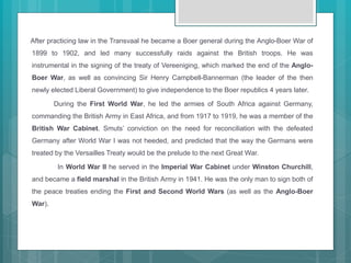 After practicing law in the Transvaal he became a Boer general during the Anglo-Boer War of
1899 to 1902, and led many successfully raids against the British troops. He was
instrumental in the signing of the treaty of Vereeniging, which marked the end of the Anglo-
Boer War, as well as convincing Sir Henry Campbell-Bannerman (the leader of the then
newly elected Liberal Government) to give independence to the Boer republics 4 years later.
During the First World War, he led the armies of South Africa against Germany,
commanding the British Army in East Africa, and from 1917 to 1919, he was a member of the
British War Cabinet. Smuts’ conviction on the need for reconciliation with the defeated
Germany after World War I was not heeded, and predicted that the way the Germans were
treated by the Versailles Treaty would be the prelude to the next Great War.
In World War II he served in the Imperial War Cabinet under Winston Churchill,
and became a field marshal in the British Army in 1941. He was the only man to sign both of
the peace treaties ending the First and Second World Wars (as well as the Anglo-Boer
War).
 