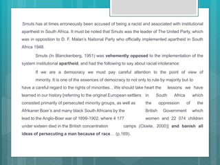 Smuts has at times erroneously been accused of being a racist and associated with institutional
apartheid in South Africa. It must be noted that Smuts was the leader of The United Party, which
was in opposition to D. F. Malan’s National Party who officially implemented apartheid in South
Africa 1948.
Smuts (In Blanckenberg, 1951) was vehemently opposed to the implementation of the
system institutional apartheid, and had the following to say about racial intolerance:
If we are a democracy we must pay careful attention to the point of view of
minority. It is one of the essences of democracy to not only to rule by majority but to
have a careful regard to the rights of minorities…We should take heart the lessons we have
learned in our history [referring to the original European settlers in South Africa which
consisted primarily of persecuted minority groups, as well as the oppression of the
Afrikaner Boer’s and many black South Africans by the British Government which
lead to the Anglo-Boer war of 1899-1902, where 4 177 women and 22 074 children
under sixteen died in the British concentration camps (Cloete, 2000)] and banish all
ideas of persecuting a man because of race… (p.169).
 