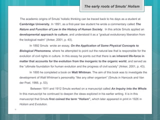 The academic origins of Smuts’ holistic thinking can be traced back to his days as a student at
Cambridge University. In 1891, as a first-year law student he wrote a commentary called The
Nature and Function of Law in the History of Human Society. In this article Smuts applied an
developmental approach to culture, and understood it as a “gradual evolutionary liberation from
the biological realm” (Anker, 2001, p. 43).
In 1892 Smuts wrote an essay, On the Application of Some Physical Concepts to
Biological Phenomena, where he attempted to point out the natural law that is responsible for the
evolution of civil rights in culture. In this essay he points out that there is an inherent life-force in
matter that accounts for the evolution from the inorganic to the organic world, and served as
the “ultimate foundation for human evolution and the progress of civil society” (Anker, 2001, p. 43).
In 1895 he completed a book on Walt Whitman. The aim of this book was to investigate the
development of Walt Whitman’s personality “like any other organism” (Smuts in Hancock and Van
der Poel, 1966, p. 53).
Between 1911 and 1912 Smuts worked on a manuscript called An Inquiry into the Whole.
In this manuscript he continued to deepen the ideas explored in his earlier writing. It is in this
manuscript that Smuts first coined the term “Holism”, which later appeared in print in 1926 in
Holism and Evolution.

The early roots of Smuts’ Holism
 