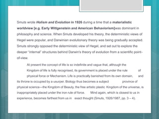 Smuts wrote Holism and Evolution in 1926 during a time that a materialistic
worldview [e.g. Early Wittgenstein and American Behaviorism]was dominant in
philosophy and science. When Smuts developed his theory, the deterministic views of
Hegel were popular, and Darwinian evolutionary theory was being gradually accepted.
Smuts strongly opposed the deterministic view of Hegel, and set out to explore the
deeper “internal” structures behind Darwin's theory of evolution from a scientific point-
of-view.
At present the concept of life is so indefinite and vague that, although the
Kingdom of life is fully recognised, its government is placed under the rule of
physical force or Mechanism. Life is practically banished from its own domain, and
its throne is occupied by a usurper. Biology thus becomes a subject province of
physical science—the Kingdom of Beauty, the free artistic plastic Kingdom of the universe, is
inappropriately placed under the iron rule of force. Mind again, which is closest to us in
experience, becomes farthest from us in exact thought (Smuts, 1926/1987, pp. 3 – 4).
 