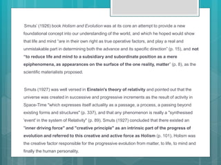Smuts’ (1926) book Holism and Evolution was at its core an attempt to provide a new
foundational concept into our understanding of the world, and which he hoped would show
that life and mind “are in their own right as true operative factors, and play a real and
unmistakable part in determining both the advance and its specific direction” (p. 15), and not
“to reduce life and mind to a subsidiary and subordinate position as a mere
epiphenomena, as appearances on the surface of the one reality, matter” (p. 8), as the
scientific materialists proposed.
Smuts (1927) was well versed in Einstein's theory of relativity and pointed out that the
universe was created in successive and progressive increments as the result of activity in
Space-Time "which expresses itself actuality as a passage, a process, a passing beyond
existing forms and structures" (p. 337), and that any phenomenon is really a "synthesised
'event' in the system of Relativity" (p. 89). Smuts (1927) concluded that there existed an
"inner driving force" and "creative principle" as an intrinsic part of the progress of
evolution and referred to this creative and active force as Holism (p. 101). Holism was
the creative factor responsible for the progressive evolution from matter, to life, to mind and
finally the human personality.
 