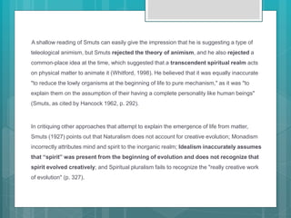 A shallow reading of Smuts can easily give the impression that he is suggesting a type of
teleological animism, but Smuts rejected the theory of animism, and he also rejected a
common-place idea at the time, which suggested that a transcendent spiritual realm acts
on physical matter to animate it (Whitford, 1998). He believed that it was equally inaccurate
"to reduce the lowly organisms at the beginning of life to pure mechanism," as it was "to
explain them on the assumption of their having a complete personality like human beings"
(Smuts, as cited by Hancock 1962, p. 292).
In critiquing other approaches that attempt to explain the emergence of life from matter,
Smuts (1927) points out that Naturalism does not account for creative evolution; Monadism
incorrectly attributes mind and spirit to the inorganic realm; Idealism inaccurately assumes
that “spirit” was present from the beginning of evolution and does not recognize that
spirit evolved creatively; and Spiritual pluralism fails to recognize the "really creative work
of evolution" (p. 327).
 