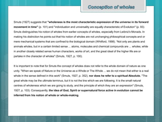 Smuts (1927) suggests that "wholeness is the most characteristic expression of the universe in its forward
movement in time" (p. 101) and "individuation and universality are equally characteristic of Evolution" (p. 93).
Smuts distinguishes his notion of wholes from earlier concepts of wholes, especially from Leibniz's Monads. In
making his distinction he points out that his notion of wholes are not unchanging philosophical concepts and or
mere mechanical systems that are confined to the biological domain (Whitford, 1998). “Not only are plants and
animals wholes, but in a certain limited sense ... atoms, molecules and chemical compounds are ... wholes; while
in another closely related sense human characters, works of art, and the great ideal of the higher life are or
partake in the character of wholes" (Smuts, 1927, p. 100).
It is important to note that for Smuts the concept of wholes does not refer to the whole domain of nature as one
unity. "When we speak of Nature or the Universe as a Whole or The Whole ... we do not mean that either is a real
whole in the sense defined in this work" (Smuts, 1927, p. 352), nor does he refer to a spiritual Absolute. "The
great whole may be the ultimate terminus, but it is not the line which we are following. It is the small natural
centres of wholeness which we are going to study, and the principle of which they are an expression" (Smuts,
1927, p. 103). Consequently, the idea of God, Spirit or supernatural force active in evolution cannot be
inferred from his notion of whole or whole-making.
 
