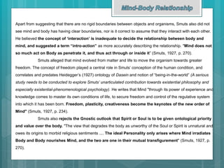 Apart from suggesting that there are no rigid boundaries between objects and organisms, Smuts also did not
see mind and body has having clear boundaries, nor is it correct to assume that they interact with each other.
He believed the concept of ‘interaction’ is inadequate to decide the relationship between body and
mind, and suggested a term “intro-action” as more accurately describing the relationship. "Mind does not
so much act on Body as penetrate it, and thus act through or inside it” (Smuts, 1927, p. 270).
Smuts alleged that mind evolved from matter and life to move the organism towards greater
freedom. The concept of freedom played a central role in Smuts’ conception of the human condition, and
correlates and predates Heidegger’s (1927) ontology of Dasein and notion of “being-in-the-world” (A serious
study needs to be conducted to explore Smuts’ unarticulated contribution towards existential philosophy and
especially existential-phenomenological psychology). He writes that Mind "through its power of experience and
knowledge comes to master its own conditions of life, to secure freedom and control of the regulative system
into which it has been born. Freedom, plasticity, creativeness become the keynotes of the new order of
Mind" (Smuts, 1927, p. 234).
Smuts also rejects the Gnostic outlook that Spirit or Soul is to be given ontological priority
and value over the body. "The view that degrades the body as unworthy of the Soul or Spirit is unnatural and
owes its origins to morbid religious sentiments .... The ideal Personality only arises where Mind irradiates
Body and Body nourishes Mind, and the two are one in their mutual transfigurement" (Smuts, 1927, p.
270).
 