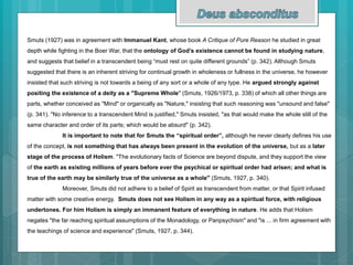 Smuts (1927) was in agreement with Immanuel Kant, whose book A Critique of Pure Reason he studied in great
depth while fighting in the Boer War, that the ontology of God’s existence cannot be found in studying nature,
and suggests that belief in a transcendent being “must rest on quite different grounds” (p. 342). Although Smuts
suggested that there is an inherent striving for continual growth in wholeness or fullness in the universe, he however
insisted that such striving is not towards a being of any sort or a whole of any type. He argued strongly against
positing the existence of a deity as a "Supreme Whole" (Smuts, 1926/1973, p. 338) of which all other things are
parts, whether conceived as "Mind" or organically as "Nature," insisting that such reasoning was "unsound and false"
(p. 341). "No inference to a transcendent Mind is justified," Smuts insisted, "as that would make the whole still of the
same character and order of its parts; which would be absurd" (p. 342).
It is important to note that for Smuts the “spiritual order”, although he never clearly defines his use
of the concept, is not something that has always been present in the evolution of the universe, but as a later
stage of the process of Holism. "The evolutionary facts of Science are beyond dispute, and they support the view
of the earth as existing millions of years before ever the psychical or spiritual order had arisen; and what is
true of the earth may be similarly true of the universe as a whole" (Smuts, 1927, p. 340).
Moreover, Smuts did not adhere to a belief of Spirit as transcendent from matter, or that Spirit infused
matter with some creative energy. Smuts does not see Holism in any way as a spiritual force, with religious
undertones. For him Holism is simply an immanent feature of everything in nature. He adds that Holism
negates "the far reaching spiritual assumptions of the Monadology, or Panpsychism" and "is ... in firm agreement with
the teachings of science and experience" (Smuts, 1927, p. 344).
 