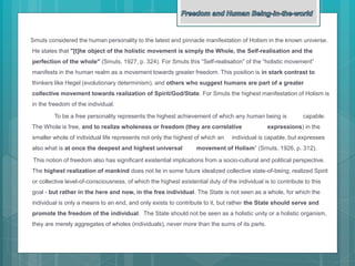 Smuts considered the human personality to the latest and pinnacle manifestation of Holism in the known universe.
He states that "[t]he object of the holistic movement is simply the Whole, the Self-realisation and the
perfection of the whole" (Smuts, 1927, p. 324). For Smuts this “Self-realisation” of the “holistic movement”
manifests in the human realm as a movement towards greater freedom. This position is in stark contrast to
thinkers like Hegel (evolutionary determinism), and others who suggest humans are part of a greater
collective movement towards realization of Spirit/God/State. For Smuts the highest manifestation of Holism is
in the freedom of the individual.
To be a free personality represents the highest achievement of which any human being is capable.
The Whole is free, and to realize wholeness or freedom (they are correlative expressions) in the
smaller whole of individual life represents not only the highest of which an individual is capable, but expresses
also what is at once the deepest and highest universal movement of Holism” (Smuts, 1926, p. 312).
This notion of freedom also has significant existential implications from a socio-cultural and political perspective.
The highest realization of mankind does not lie in some future idealized collective state-of-being, realized Spirit
or collective level-of-consciousness, of which the highest existential duty of the individual is to contribute to this
goal - but rather in the here and now, in the free individual. The State is not seen as a whole, for which the
individual is only a means to an end, and only exists to contribute to it, but rather the State should serve and
promote the freedom of the individual. The State should not be seen as a holistic unity or a holistic organism,
they are merely aggregates of wholes (individuals), never more than the sums of its parts.
 