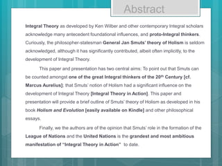 Abstract
Integral Theory as developed by Ken Wilber and other contemporary Integral scholars
acknowledge many antecedent foundational influences, and proto-Integral thinkers.
Curiously, the philosopher-statesman General Jan Smuts’ theory of Holism is seldom
acknowledged, although it has significantly contributed, albeit often implicitly, to the
development of Integral Theory.
This paper and presentation has two central aims: To point out that Smuts can
be counted amongst one of the great Integral thinkers of the 20th Century [cf.
Marcus Aurelius]; that Smuts’ notion of Holism had a significant influence on the
development of Integral Theory [Integral Theory in Action]. This paper and
presentation will provide a brief outline of Smuts’ theory of Holism as developed in his
book Holism and Evolution [easily available on Kindle] and other philosophical
essays.
Finally, we the authors are of the opinion that Smuts’ role in the formation of the
League of Nations and the United Nations is the grandest and most ambitious
manifestation of “Integral Theory in Action” to date.
 