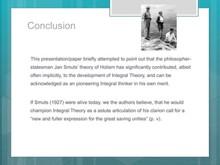 Conclusion
This presentation/paper briefly attempted to point out that the philosopher-
statesman Jan Smuts’ theory of Holism has significantly contributed, albeit
often implicitly, to the development of Integral Theory, and can be
acknowledged as an pioneering Integral thinker in his own merit.
If Smuts (1927) were alive today, we the authors believe, that he would
champion Integral Theory as a astute articulation of his clarion call for a
“new and fuller expression for the great saving unities” (p. v).
 