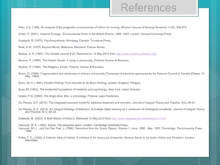 References
Allen, C.E. (199l). An analysis of the pragmatic consequences of holism for nursing. Western Journal of Nursing Research 13 (2), 256-272.
Anker, P. (2001). Imperial Ecology : Environmental Order in the British Empire, 1895–1945. London: Harvard University Press.
Assagioli, R. (1975). Psychosynthesis, Winnipeg, Canada: Turnstone Press.
Back, K.W. (1973) Beyond Words. Baltimore, Maryland: Pelican Books.
Barlow, A. R. (1981). The Gestalt Journal 4 (2). Retrieved on 10 May 2015 from http://www.gestalt.org/barlow.htm
Beukes, P. (1989). The Holistic Smuts: A study in personality. Pretoria: Human & Rouseau.
Beukes, P. (1949). The Religious Smuts. Pretoria: Human & Rouseau.
Bohm, D. (1984). Fragmentation and wholeness in science and society (Transcript of a seminar sponsored by the Science Council of Canada,Ottawa, 10
May, 1983).
Bono, de, E. (1994). Parallel thinking: From Socratic to de Bono thinking, London, England: Penguin.
Boss, M. (1983). The existential foundations of medicine and psychology. New York: Jason Aronson.
Cloete, P.G. (2000). The Anglo-Boer War: a chronology, Pretoria: Lapa Publishers.
Du Plessis, G.P. (2010). The integrated recovery model for addiction treatment and recovery. Journal of Integral Theory and Practice, 5(3), 68-87.
Du Plessis, G. P. (2014). An Integral Ontology of Addiction: A multiple object existing as a continuum of ontological complexity. Journal of Integral Theory
and Practice, 9(1), 38–54.
Edwards, M. (2003). A Brief History of Holon’s. Retrieved 14 May 2015 from http://www.integralworld.net/edwards13.html
Hancock, W. K. (1962). Smuts: The sanguine years. London: Cambridge University Press.
Hancock, W.I.L., and Van Der Poel, J. (1966). Selections from the Smuts Papers. Volume 1, June, 1886 - May, 1902. Cambridge: The University Press,
1966.
Kolbe, F. C. (1928). A Catholic View of Holism: A criticism of the theory put forward by General Smuts in his book, Holism and Evolution. London:
Macmillan.
 