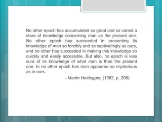 No other epoch has accumulated so great and so varied a
store of knowledge concerning man as the present one.
No other epoch has succeeded in presenting its
knowledge of man so forcibly and so captivatingly as ours,
and no other has succeeded in making this knowledge so
quickly and easily accessible. But also, no epoch is less
sure of its knowledge of what man is than the present
one. In no other epoch has man appeared so mysterious
as in ours.
- Martin Heidegger, (1962, p. 206)
 