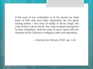 If the soul of our civilization is to be saved we shall
have to find new and fuller expression for the great
saving unities – the unity of reality in all its range, the
unity of life in all its forms, the unity of ideas throughout
human civilization, and the unity of man’s spirit with the
mystery of the Cosmos in religious faith and aspiration.
– General Jan Smuts (1927, pp. v-vi)
 