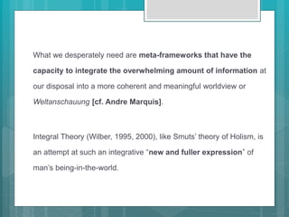 What we desperately need are meta-frameworks that have the
capacity to integrate the overwhelming amount of information at
our disposal into a more coherent and meaningful worldview or
Weltanschauung [cf. Andre Marquis].
Integral Theory (Wilber, 1995, 2000), like Smuts’ theory of Holism, is
an attempt at such an integrative “new and fuller expression” of
man’s being-in-the-world.
 