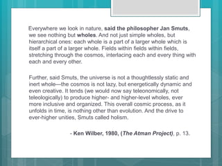 Everywhere we look in nature, said the philosopher Jan Smuts,
we see nothing but wholes. And not just simple wholes, but
hierarchical ones: each whole is a part of a larger whole which is
itself a part of a larger whole. Fields within fields within fields,
stretching through the cosmos, interlacing each and every thing with
each and every other.
Further, said Smuts, the universe is not a thoughtlessly static and
inert whole—the cosmos is not lazy, but energetically dynamic and
even creative. It tends (we would now say teleonomically, not
teleologically) to produce higher- and higher-level wholes, ever
more inclusive and organized. This overall cosmic process, as it
unfolds in time, is nothing other than evolution. And the drive to
ever-higher unities, Smuts called holism.
- Ken Wilber, 1980, (The Atman Project), p. 13.
 