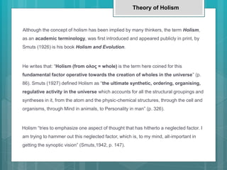 Although the concept of holism has been implied by many thinkers, the term Holism,
as an academic terminology, was first introduced and appeared publicly in print, by
Smuts (1926) is his book Holism and Evolution.
He writes that: “Holism (from ολος = whole) is the term here coined for this
fundamental factor operative towards the creation of wholes in the universe” (p.
86). Smuts (1927) defined Holism as “the ultimate synthetic, ordering, organising,
regulative activity in the universe which accounts for all the structural groupings and
syntheses in it, from the atom and the physic-chemical structures, through the cell and
organisms, through Mind in animals, to Personality in man” (p. 326).
Holism “tries to emphasize one aspect of thought that has hitherto a neglected factor. I
am trying to hammer out this neglected factor, which is, to my mind, all-important in
getting the synoptic vision” (Smuts,1942, p. 147).
Theory of Holism
 