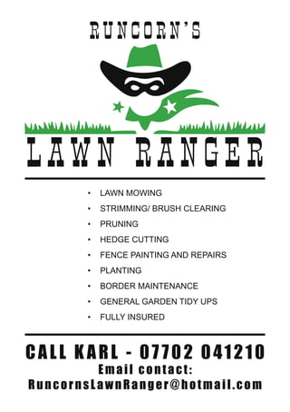 L A W N RA NG E R
RU NC O R N ’ S
•	 LAWN MOWING
•	 STRIMMING/ BRUSH CLEARING
•	 PRUNING
•	 HEDGE CUTTING
•	 FENCE PAINTING AND REPAIRS
•	 PLANTING
•	 BORDER MAINTENANCE
•	 GENERAL GARDEN TIDY UPS
•	 FULLY INSURED
CALL K ARL - 07 702 041210
Email contact:
RuncornsLawnRanger@hotmail.com
 