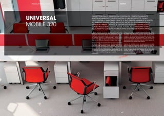 || 1514
UNIVERSAL
MOBILE 320
CASSETTIERA DALLE DIMENSIONI CONTENUTE, È PARTICOLARMENTE
ADATTA AD AMBIENTI CON POSTAZIONI DI LAVORO RIDOTTE, QUALI
CALL CENTER O TEMPORARY OFFICE. IL SUO DESIGN MINIMALE SI ADATTA
AD AMBIENTI DIVERSI GRAZIE ANCHE AL PROFILO A SCOMPARSA DELLA
MANIGLIA A PRESA LATERALE. E’ DOTATA DI CHIUSURA CENTRALIZZATA,
GUIDE A RULLO SUI CASSETTI, GUIDE A SFERA AD ESTRAZIONE TOTALE
SUL CASSETTO CLASSIFICATORE DOTATO DI CAVALIERE PORTACARTELLE.
A drawer pedestal of reduced dimensions, it is particularly
suitable for environments with small workstations, such as
call centres or temporary ofﬁces. Its minimalist design adapts
to different environments thanks to the fold-away proﬁle of
the side pull opening. It is equipped with a central locking
system, roller slides on the box drawers, pull-out ball-bearing
slides on the ﬁle drawer ﬁtted with a hanging folder frame.
Dieser Container mit kompakten Abmessungen ist besonders
für Räume mit klein dimensionierten Büroarbeitsplätzen wie
Call Center oder Temporary Ofﬁces geeignet. Sein minima-
les Design passt sich problemlos in unterschiedliche Ambien-
te ein, was auch dem eingelassenen Proﬁl der Seitengriff zu
verdanken ist. Er ist mit Zentralschloss, Rollführungen für die
Schubfächer und Kugelführungen mit Vollauszug für den mit
Mappenträger versehenen Hängeregistraturschub
ausgestattet.
Caisson à dimensions réduites, il est particulièrement adapté
aux pièces avec des postes de travail restreints comme les
call center ou les bureaux temporaires. Son design minimal
s’adapte à des environnements divers grâce au proﬁl esca-
motable de la poignée de prise latérale. Il est équipé d’une
fermeture centralisée, de glissières à roulement sur les tiroirs,
de glissières à bille à extraction totale sur le tiroir classeur lui-
même équipé d’un cavalier porte-dossiers.
Cajonera de reducido tamaño, es especialmente adecuada
para ambientes con lugares de trabajo pequeños, como call
center o temporary ofﬁce. Su diseño mínimo se adapta a
ambientes diferentes también gracias al perﬁl retráctil de la
manija de agarre lateral. Está equipado con un cierre cen-
tralizado, guías de rodillo en los cajones, guías de bolas de
extracción total en el cajón clasiﬁcador equipado con una
estructura porta carpetas.
PERSONAL STORAGE | UNIVERSAL
|15|14
 