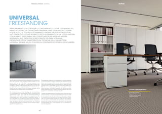 || 1716 |17
CASSETTIERA PORTANTE
Supporting pedestal
Tragender Rollcontainer
Caisson hauteur bureau
Cajonera portante
UNIVERSAL
FREESTANDING
PRINCIPALMENTE UTILIZZATA PER IL CONTENIMENTO E COME ESTENSIONE DEL
PIANO DI LAVORO, LA CASSETTIERA UNIVERSAL FREE STANDING PUÒ ESSERE
POSTA SOTTO IL TOP DELLA SCRIVANIA E FUNGERE DA SOSTEGNO OPPURE
PUÒ ESSERE COLLOCATA A FIANCO DELLA SCRIVANIA CON UN TOP DI FINITURA
COORDINATO. DISPONIBILE NELLE PROFONDITÀ 600 MM E 800 MM PER
ADEGUARSI ALLE TIPOLOGIE E PROFONDITÀ DEI PIANI SCRIVANIA,
PRESENTA LE STESSE CARATTERISTICHE TECNICHE DELLE CASSETTIERE
UNIVERSAL MOBILE 420, ED È DOTATA DI CONTRAPPESO INTERNO DI SICUREZZA.
|16
PERSONAL STORAGE | UNIVERSAL
Mainly used for storage and as an extension of the work sur-
face, the Universal Free Standing pedestal drawer can be
placed under the top of the desk to act as a support or can
be placed next to the desk with a coordinated ﬁnishing top.
Available in depths of 600 mm and 800 mm to suit the type
and depth of the desk tops, it has the same technical charac-
teristics as the Universal Mobile 420 drawer pedestal, and is
equipped with an internal safety counterweight.
Der Container Universal Free Standing, der im wesentlichen
zur Unterbringung von Arbeitsmitteln und als Erweiterung der
Arbeitsﬂäche fungiert, kann unter der Schreibtischplatte als
Stütze dienen oder mit einer entsprechend abgestimmten Ab-
schlussplatte neben dem Schreibtisch aufgestellt werden. Er
ist in einer 600 mm und 800 mm tiefen Ausführung lieferbar,
um sich den verschiedenen Schreibtischplatten anzupassen,
weist die gleichen technischen Eigenschaften der Container
Universal Mobile 420 auf und verfügt über ein internes Gegen-
gewicht zur Kippsicherung.
Principalement utilisé pour le rangement ou comme extension
du plan de travail, le caisson Universal Free Standing peut se
placer sous le bureau et faire fonction de soutien ou peut être
mis à côté du bureau avec une surface dont la ﬁnition est coor-
donnée à celui-ci. Disponible dans les profondeurs 600 mm et
800 mm pour s’adapter aux différentes typologies et profon-
deurs des plans de bureau, il présente les mêmes caractéris-
tiques techniques que le caisson Universal Mobile 420 et est
équipé d‘un contrepoids interne de sécurité.
Utilizada principalmente para contener y como extensión de la
mesa de trabajo, la cajonera Universal Free Standing se puede
poner debajo del top del escritorio y sirve de apoyo o se pue-
de colocar junto al escritorio con una tapa coordinada. Dispo-
nible con profundidades de 600 mm y 800 mm para adaptar-
se a los tipos y profundidades de los tableros del escritorio,
presenta las mismas características técnicas de las cajoneras
Universal Mobile 420, y está equipada con un contrapeso in-
terno de seguridad.
 