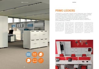 || 1918
The need to store one’s per-
sonal belongings in open
space workplaces inspired
the creation of Primo Lock-
ers. These units are designed
for storing and safekeeping
personal items, and are ac-
cessible through doors with
a combination lock for maxi-
mum security. Primo Lockers
also include a letter slot for
personal or private mail.
Die Inspiration für die Ent-
wicklung der Serie Primo
Lockers war das Bedürfnis,
persönliche Gegenstände in
Open-Space-Räumen auf-
zubewahren. Diese Module
sind eigens für die Aufbe-
wahrung persönlicher Ge-
genstände geplant und zur
Gewährleistung höchster Si-
cherheit mit Türen mit Zahlen-
schloss ausgestattet. Primo
Lockers besitzt des Weiteren
einen Briefschlitz für persönli-
che oder private Post.
Le besoin de garder des ob-
jets personnels dans les es-
paces de travail open space
a inspiré la création de Primo
Lockers. Ces modules sont
pensés pour le dépôt et le
rangement d’objets per-
sonnels et sont accessibles
grâce à des portes avec ser-
rure à combinaison pour une
plus grande sécurité. Primo
Lockers prévoit aussi une
fente à lettres pour le cour-
rier personnel ou privé.
La exigencia de guardar ob-
jetos personales en el lugar
de trabajo open space inspi-
ró la creación de Primo Loc-
kers. Estos módulos están
pensados para depositar y
guardar objetos personales,
y son accesibles gracias a
una puerta con cerradura
de combinación para mayor
seguridad. Primo Lockers
también prevé una abertura
pasa cartas para el correo
personal o privado.
L’ESIGENZA DI CUSTODIRE I PROPRI OGGETTI PERSONALI NEGLI AMBIENTI
DI LAVORO OPENSPACE HA ISPIRATO LA CREAZIONE DI PRIMO LOCKERS.
QUESTI MODULI SONO PENSATI PER IL DEPOSITO E LA CUSTODIA
DI OGGETTI PERSONALI, E SONO ACCESSIBILI TRAMITE PORTE
CON SERRATURA A COMBINAZIONE PER UNA MASSIMA SICUREZZA.
PRIMO LOCKERS PREVEDE ANCHE UNA FERITOIA PASSA LETTERE PER LA
POSTA PERSONALE O PRIVATA.
PRIMO LOCKERS
PRIMO | OPEN SPACE
|18 |19
 