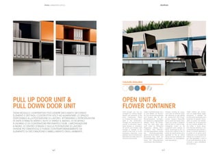 || 3130
Each storage unit can be
arranged by utilizing design
details and elements of the
unit’s construction meant
to increase the space avai-
lable to the workstation.
Through the introduction of
pull-up or pull-down doors,
open shelves or containers
for plants and ﬂowers, wall
storage or storage at the
centre of the room or at the
workplace becomes more
pleasant and simultaneously
beautiﬁes and adds decor to
the work environment.
Jedes Containermodul kann
je nach Bedarf mit Elemen-
ten und Konstruktionsdetails
zum Ausbau des für den
Büroarbeitsplatz verfügba-
ren Stauraums abgewandelt
werden. Durch die Einfüh-
rung von nach oben oder
nach unten zu öffnenden
Klapptüren, offenen Büro-
schränken oder Pﬂanzen-
und Blumenbehältern wirken
die Archivierungsmöbel,
gleich ob an der Wand, in der
Raummitte oder direkt am
Schreibtischplatz viel wohn-
licher. Die Dekorelemente
verschönern das Ambiente.
Chaque module de range-
ment peut se décliner selon
des éléments et des détails
de construction aﬁn d’aug-
menter l’espace disponible
sur le poste de travail. Avec
l’ajout de portes à abattant
vers le haut ou vers le bas,
d’étagères ouvert ou de
rangement pour plantes et
ﬂeurs, l’archivage au mur, au
centre de la pièce ou sur le
poste de travail devient plus
agréable et fait en même
temps fonction d’élément de
décoration ou d’embellisse-
ment des pièces.
Cada módulo de conten-
ción se puede abatir según
elementos y detalles de
construcción pensados para
aumentar el espacio dispo-
nible al puesto de trabajo.
A través de la introducción
de una puerta abatible ha-
cia arriba o hacia abajo,
con estantes abiertos o con
contenedores para plantas y
ﬂores, el archivo adosado a
la pared, en el centro de la
habitación o en el puesto de
trabajo se convierte en un lu-
gar más agradable y sirve a
la vez como elemento de de-
coración y para embellecer
los ambientes.
OPEN UNIT &
FLOWER CONTAINER
COLOURS AVAILABLE
PRIMO | MARKETING OFFICE
OGNI MODULO CONTENITIVO PUÒ ESSERE DECLINATO SECONDO
ELEMENTI E DETTAGLI COSTRUTTIVI VOLTI AD AUMENTARE LO SPAZIO
DISPONIBILE ALLA POSTAZIONE DI LAVORO. ATTRAVERSO L’INTRODUZIONE
DI ANTE A RIBALTA VERSO L’ALTO O VERSO IL BASSO, DI SCAFFALI
A GIORNO O DI CONTENITORI PER PIANTE E FIORI, L’ARCHIVIAZIONE
A MURO, A CENTRO STANZA O SULLA POSTAZIONE DI LAVORO
DIVIENE PIÙ GRADEVOLE E FUNGE CONTEMPORANEAMENTE DA
ELEMENTO DI DECORAZIONE E ABBELLIMENTO DEGLI AMBIENTI.
PULL UP DOOR UNIT &
PULL DOWN DOOR UNIT
 