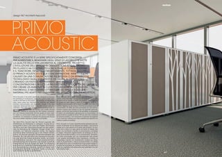 || 3534
PRIMO | ACOUSTIC
PRIMO ACOUSTIC È LA SERIE SPECIFICATAMENTE CONCEPITA
PER AUMENTARE IL BENESSERE DEGLI SPAZI DI LAVORO CHE METTE
LA QUALITÀ DELLA VITA LAVORATIVA AL CENTRO DEL PROGETTO.
L’EVOLUZIONE DELL’UFFICIO IN OPENSPACE HA RESO IL LAVORO
PIÙ FLUIDO E HA CONTRIBUITO A FACILITARE LA COMUNICAZIONE
E IL TEAM WORK, INFLUENDO NEGATIVAMENTE, TUTTAVIA, SUI LIVELLI
DI PRIVACY ACUSTICA E SULLA CONCENTRAZIONE. INFATTI I SUONI
CAUSATI DA UNA COMUNICAZIONE PIÙ INTENSA O DA APPARECCHI
TECNOLOGICI QUALI STAMPANTI E CELLULARI, SI DISPERDONO
CREANDO UN FASTIDIOSO RIVERBERO CHE OSTACOLA LA
CONCENTRAZIONE E RIDUCE LA PRODUTTIVITÀ E LA QUALITÀ DEL LAVORO.
PER CREARE UN AMBIENTE IN CUI POTER LAVORARE IN CONDIZIONI
FAVOREVOLI, È NECESSARIO OTTIMIZZARE GLI SPAZI E SCEGLIERE I
MATERIALI PIÙ ADATTI PER GARANTIRE UNA MIGLIORE QUALITÀ ACUSTICA.
Primo Acoustic is the series speciﬁcally designed to increase
the well-being of workspaces, putting the quality of the work-
ing life at the heart of the project. The evolution of ofﬁces into
open space areas has improved the workﬂow and helped
facilitate communication and teamwork, though it has also
negatively inﬂuenced the level of acoustic privacy and con-
centration. The noise from workers communicating loudly or
technological devices such as printers and mobile phones
disperses, creating an annoying din that hinders concentra-
tion and reduces productivity and the quality of one’s work.
To create an environment where you can work in favourable
conditions, it is necessary to optimize the spaces and choose
the most suitable materials for better sound quality.
Der Serie Primo Acoustic liegt der Wunsch zugrunde, das
Wohlbeﬁnden am Arbeitsplatz zu verbessern. Es setzt die Le-
bensqualität im Büro in den Fokus des Projekts. Die Evolution
des Büros nach dem Open-Space-Konzept hat dazu geführt,
dass die Abwicklung der Tätigkeiten ﬂüssiger erfolgt, Kom-
munikation und Teamwork unterstützt werden. Die negative
Auswirkung dieser Entwicklung liegt in der höheren Lärmbe-
lastung und demnach geringeren Konzentrationsfähigkeit des
Personals. Der Lärm wird durch eine intensivere Kommunika-
tion oder durch den Einsatz technischer Geräte, wie Drucker
und Mobiltelefone verursacht. Der dabei entstehende Nach-
hall beeinträchtigt die Konzentration und reduziert sowohl die
Produktivität als auch die Qualität der Arbeit. Zur Gestaltung
eines Raums mit vorteilhaften Arbeitsbedingungen ist nicht nur
eine Raumoptimierung notwendig, sondern es müssen auch
die geeigneten Materialien ausgewählt werden, um eine opti-
male akustische Qualität zu gewährleisten.
Primo Acoustic est la série conçue spécialement pour aug-
menter le bien-être dans les espaces de travail qui met la qua-
lité de la vie au travail au centre du projet.La transformation
du bureau en open space a rendu le travail plus ﬂuide et a
facilité la communication et le travail d’équipe, mais inﬂue de
manière négative sur les niveaux d’intimité acoustique et sur la
concentration. En effet, les sons provoqués par une commu-
nication toujours plus intense ou par les appareils technolo-
giques, comme les imprimantes et les portables, se dispersent
et créent une réverbération gênante pour la concentration, la
productivité et la qualité du travail. Aﬁn de créer des conditions
de travail favorables, il est nécessaire d’optimiser les espaces
et de choisir les matériaux les mieux adaptés pour garantir une
meilleure qualité acoustique.
Primo Acoustic es la serie especíﬁcamente pensada para au-
mentar el bienestar de los espacios de trabajo y que pone la
calidad de la vida laboral en el centro del proyecto. La evo-
lución de la oﬁcina en open space ha hecho el trabajo más
ﬂuido y ha contribuido a facilitar la comunicación y el trabajo
en equipo, inﬂuyendo negativamente, sin embargo, en los ni-
veles de privacidad acústica y en la concentración. De hecho,
los ruidos provocados por una comunicación más intensa
o por equipos tecnológicos como impresoras y móviles, se
desperdigan creando una reverberación molesta que obsta-
culiza la concentración y reduce la productividad y la calidad
del trabajo.Para crear un ambiente en el que poder trabajar en
condiciones favorables, es necesario optimizar los espacios y
elegir los materiales más adecuados para garantizar una cali-
dad acústica mejor.
PRIMO
ACOUSTIC
|35
design 967 Architetti Associati
 
