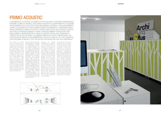 || 3736
L’INSERIMENTO DI MODULI DI ARREDO CHE POSSONO CONTEMPORANEAMENTE
DEFINIRE LE AREE DI LAVORO, SVOLGERE FUNZIONI DI CONTENIMENTO E INCIDERE
POSITIVAMENTE SULL’ACUSTICA INCORPORANDO MATERIALI FONOASSORBENTI,
OFFRE LA POSSIBILITÀ DI MIGLIORARE SIGNIFICATIVAMENTE IL BENESSERE NEGLI
SPAZI LAVORATIVI. PRIMO ACOUSTIC OFFRE UN’EFFICACE SOLUZIONE A QUESTE
MOLTEPLICI ESIGENZE GRAZIE A PORTE FONOASSORBENTI PROGETTATE PER
MIGLIORARE IL BENESSERE NEI LUOGHI DI LAVORO AFFOLLATI E RUMOROSI.
CERTIFICATI EN ISO 354:2003, GLI ARMADI PRIMO ACOUSTIC PRESENTANO UN
COEFFICIENTE MEDIO DI ASSORBIMENTO ACUSTICO PARI A 0,70, CHE SIGNIFICA
CHE ASSORBE IN MEDIA IL 70% DEI SUONI CHE INCIDONO SUL SUO MATERIALE.
The inclusion of furniture
that can simultaneously de-
ﬁne areas of work, perform
storage functions and have a
positive impact on acoustics
by incorporating sound-
absorbing materials, offers
the possibility to signiﬁcantly
improve well-being in the
workspaces. Primo Acous-
tic offers an effective solu-
tion to these multiple needs
with soundproof doors
designed to improve well-
being in crowded and noisy
workplaces. Certiﬁcated ac-
cording to EN ISO 354:2003,
the Primo Acoustic cabinets
have an average sound ab-
sorption coefﬁcient of 0.70,
which means that they ab-
sorb on average 70% of the
sounds reaching them.
Durch den Einsatz von Einrich-
tungsmodulen, die einerseits
die Arbeitsbereiche abgren-
zen, andererseits aber auch
als Stauraum fungieren und
sich durch die Verwendung
von schallschluckenden Ma-
terialien positiv auf die Akustik
auswirken, besteht die Mög-
lichkeit, wesentlich auf das
Wohlbeﬁnden am Arbeitsplatz
einzuwirken. Primo Acoustic
bietet mit seinen schallschlu-
ckenden Türen, die zur Ver-
besserung des Wohlbeﬁndens
an überfüllten und lauten Ar-
beitsplätzen geplant sind, eine
wirksame Entsprechung für
diese vielschichtigen Anforde-
rungen. Die Schränke der Se-
rie Primo Acoustic sind nach
EN ISO 354:2003 zertiﬁeziert
und weisen einen mittleren
Schallabsorptionsgrad von
0,70 auf, was bedeutet, dass
sie im Durchschnitt 70 % des
auf das Material auftreffenden
Schalls aufnehmen.
L’insertion de modules
d’ameublement qui peuvent
en même temps déﬁnir les
zones de travail et ont des
fonctions de rangement et
une incidence positive sur
l’acoustique, en incorporant
des matériaux phono-ab-
sorbants, offre la possibilité
d’améliorer de manière signi-
ﬁcative le bien-être dans les
espaces de travail. Primo
Acoustic offre une solution
efﬁcace à ces nombreux
besoins grâce à des portes
phono-absorbantes conçues
pour améliorer le bien-être
dans les espaces de travail
bondés et bruyants. Cer-
tiﬁeés selon la norme EN
ISO 354 : 2003, les armoires
Primo Acoustic ont un coef-
ﬁcient moyen d’absorption
des sons de 0,70, ce qui
signiﬁe qu’elles absorbent
70 % des sons qui arrivent
sur leur matériau.
La introducción de módulos
de decoración que puedan
deﬁnir las áreas de traba-
jo, desarrollar funciones de
contención e incidir positi-
vamente en la acústica al
mismo tiempo incorporando
materiales fonoabsorben-
tes, ofrece la posibilidad de
mejorar signiﬁcativamente el
bienestar en los espacios de
trabajo. Primo Acoustic ofre-
ce una solución eﬁcaz para
estas múltiples exigencias
gracias a puertas fonoab-
sorbentes diseñadas para
mejorar el bienestar en los
lugares de trabajo abarrota-
dos y ruidosos. Certiﬁcado a
prueba EN ISO 354:2003, los
armarios Primo Acoustic pre-
sentan un coeﬁciente medio
de absorción acústica igual
a 0,70, es decir absorbe de
media el 70% de los sonidos
que inciden en su material.
PRIMO | ACOUSTIC
PRIMO ACOUSTIC
 