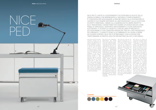|| 4746
Nice Ped is the Primo family’s
accessory storage unit on
castors and represents the
natural completion of our of-
fering. Designed to add ex-
tra space to the workplace,
it can be used for storing
objects or for the custody
of personal effects. Thanks
to its larger dimensions than
those of traditional drawer
pedestals, it can also be
used as a support surface,
holding printers or other
electronic devices. It comes
equipped with a stationery
drawer and can be acces-
sorized with a cable tidy,
for a more orderly arrange-
ment of wires. The drawers
run along ball-bearing slides
with a high load capacity.
Nice Ped can be equipped
with a cushion to transform it
into a practical seat for quick
or informal meetings.
Nice Ped ist ein zusätzlicher
Rollcontainer der Familie
Primo, eine natürliche Ergän-
zung. Der Container sorgt für
noch mehr Stauraum am Bü-
roarbeitsplatz und kann ent-
weder für Archivierungszwe-
cke oder zur Aufbewahrung
persönlicher Gegenstände
verwendet werden. Da dieser
Rollcontainer etwas größer
als die traditionellen Schubla-
denschränke ist, kann er auch
als Ablageﬂäche bzw. als
Stellﬂäche für Drucker oder
andere Geräte verwendet
werden. Er ist mit einem Ma-
terialschub ausgestattet und
kann für noch mehr Ordnung
mit einem Kabelführungs-
kanal geliefert werden. Die
Schubfächer laufen auf ku-
gelgelagerten Führungen und
sind besonders belastbar.
Nice Ped kann mit einem Kis-
sen ausgestattet werden und
sich somit in eine praktische
Sitzgelegenheit für rasche,
informelle Besprechungen
verwandeln.
Nice Ped est l’unité de ran-
gement accessoire sur rou-
lettes de la famille Primo et
en est son naturel complé-
ment. Elle est conçue pour
apporter plus d’espace au
poste de travail et peut être
destinée à l’archivage ou
au rangement des effets
personnels. Grâce à ses
dimensions plus grandes
par rapport aux traditionnels
caissons, elle peut être éga-
lement utilisée comme plan
d’appui, support pour impri-
mantes ou autres dispositifs
technologiques. Elle est do-
tée de tirette équipé et pou-
vant être accessoirisé avec
un canal de câbles, pour un
passage plus ordonné des
câbles. Les caissons sont
à glissement sur glissière
à billes à haute charge. On
peut ajouter un coussin à
Nice Ped qui se transforme
ainsi en un assise pratique
pour des réunions rapides et
informelles.
Nice Ped es la unidad de
contención accesoria sobre
ruedas de la familia Primo
y representa su conclusión
natural. Está pensada para
alcanzar más espacio para el
puesto de trabajo y se pue-
de usar como archivo o para
guardar efectos personales.
Gracias al tamaño más am-
plio respecto a los tradicio-
nales cajoneras también se
puede usar como estante
de apoyo, soporte para im-
presoras u otros dispositivos
electrónicos. Está equipado
con un cajón para bande-
ja portalápices y se puede
equipar con un conducto
para cables, para pasarlos
de forma más ordenada.
Los cajones se deslizan so-
bre guías de bola de gran
capacidad de carga. Nice
Ped se puede equipar con
cojín para transformarlo en
un asiento práctico para reu-
niones breves o informales.
NICE PED È L’UNITÀ DI CONTENIMENTO ACCESSORIA SU RUOTE DELLA
FAMIGLIA PRIMO E NE RAPPRESENTA IL NATURALE COMPLETAMENTO.
È CONCEPITA PER AGGIUNGERE ULTERIORE SPAZIO ALLA POSTAZIONE DI
LAVORO E PUÒ ESSERE DESTINATA ALL’ARCHIVIAZIONE O ALLA CUSTODIA
DI EFFETTI PERSONALI. GRAZIE ALLE DIMENSIONI PIÙ AMPIE RISPETTO
ALLE TRADIZIONALI CASSETTIERE PUÒ ESSERE UTILIZZATA ANCHE COME
PIANO DI APPOGGIO, SUPPORTO PER STAMPANTI O ALTRI DISPOSITIVI
ELETTRONICI. È DOTATA DI CASSETTO CANCELLERIA ATTREZZATO E
ACCESSORIABILE CON CANALINA PASSACAVI, PER UN LORO PASSAGGIO
PIÙ ORDINATO. I CASSETTI SONO A SCORRIMENTO SU GUIDE A SFERA
AD ELEVATA PORTATA. NICE PED È ATTREZZABILE CON CUSCINO PER
TRASFORMARSI IN PRATICA SEDUTA PER MEETING VELOCI O INFORMALI.
CUSHION
PRIMO | EXECUTIVE OFFICE
NICE
PED
|46
 