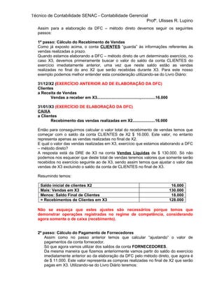 Técnico de Contabilidade SENAC - Contabilidade Gerencial
                                                       Profº. Ulisses R. Lupino
   Assim para a elaboração da DFC – método direto devemos seguir os seguintes
   passos:

   1º passo: Cálculo do Recebimento de Vendas
   Como já exposto acima, o conta CLIENTES “guarda” às informações referentes às
   vendas realizadas a prazo.
   Quando estamos elaborando a DFC – método direto de um determinado exercício, no
   caso X3, devemos primeiramente buscar o valor do saldo da conta CLIENTES do
   exercício imediatamente anterior, uma vez que neste saldo estão as vendas
   realizadas no final do ano X2 que serão recebidas durante X3. Para este nosso
   exemplo podemos melhor entender esta consideração utilizando-se do Livro Diário:

   31/12/X2 (EXERCÍCIO ANTERIOR AO DE ELABORAÇÃO DA DFC)
   Clientes
   a Receita de Vendas
          Vendas a receber em X3......................................,.............16.000

   31/01/X3 (EXERCÍCIO DE ELABORAÇÃO DA DFC)
   CAIXA
   a Clientes
          Recebimento das vendas realizadas em X2....................16.000

   Então para conseguirmos calcular o valor total do recebimento de vendas temos que
   começar com o saldo da conta CLIENTES de X2 $ 16.000. Este valor, no entanto
   representa apenas as vendas realizadas no final de X2.
   E qual o valor das vendas realizadas em X3, exercício que estamos elaborando a DFC
   – método direto?
   A resposta está da DRE de X3 na conta Vendas Líquidas de $ 130.000. Só não
   podemos nos esquecer que deste total de vendas teremos valores que somente serão
   recebidos no exercício seguinte ao de X3, sendo assim temos que ajustar o valor das
   vendas de X3 excluindo o saldo da conta de CLIENTES no final de X3.

   Resumindo temos:

    Saldo inicial de clientes X2                                                              16.000
    Mais: Vendas em X3                                                                       130.000
    Menos: Saldo Final de Clientes                                                            18.000
    = Recebimentos de Clientes em X3                                                         128.000

   Não se esqueça que estes ajustes são necessários porque temos que
   demonstrar operações registradas no regime de competência, considerando
   agora somente o de caixa (recebimento).


   2º passo: Cálculo do Pagamento de Fornecedores
       Assim como no passo anterior temos que calcular “ajustando” o valor de
       pagamentos da conta fornecedor.
       Só que agora vamos utilizar dos saldos da conta FORNECEDORES.
       Da mesma maneira que fizemos anteriormente vamos partir do saldo do exercício
       imediatamente anterior ao da elaboração da DFC pelo método direto, que agora é
       de $ 11.000. Este valor representa as compras realizadas no final de X2 que serão
       pagas em X3. Utilizando-se do Livro Diário teremos:
 