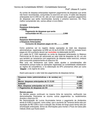 Técnico de Contabilidade SENAC - Contabilidade Gerencial
                                                       Profº. Ulisses R. Lupino
      As contas de despesa antecipadas registram pagamentos de despesas que ainda
      não foram reconhecidas, consumidas no exercício em curso. O saldo das despesa
      antecipadas de $ 2.000 em X2, são um bom exemplo disto, guardam pagamentos
      de despesas que serão reconhecidas durante o próximo exercício, X3. Para
      melhor compreender isto, vamos utilizar o Livro Diário:

      31/12/X2
      Despesas Antecipadas
      a CAIXA
             Pagamento de despesas que serão
             consumidas em X3...........................................2.000

      01/01/X3
      Despesas Administrativas
      a Despesas Antecipadas
             Consumo de despesas pagas em X2..............2.000

      Como podemos ver no registro destas operações do total das despesas
      administrativas registradas na DRE em X3 de $ 25.000, $ 2.000 na verdade foram
      pagas em X2 e portanto devem ser excluídas na elaboração da DFC.
      Já o saldo de $ 1.000 registrado na conta de despesas antecipadas no Balanço
      Patrimonial de X3 deve ser adicionado ao valor total de despesas de X3, um vez
      que também se caracteriza com pagamento de despesa neste exercício, embora
      será consumido posteriormente ao exercício X3.
      Mas uma vez lembramos que todos estes ajustes e considerações são
      necessários porque todas as operações registradas na contabilidade obedeceram
      ao regime de competência, e na elaboração da DFC precisamos olhar por outra
      “ângulo”, o do regime de caixa.

      Assim para apurar o valor total dos pagamentos de despesas temos:

    Despesas totais (administrativas e de vendas) em                            35.000
    X3
    Menos: despesas antecipadas de 31.12.X2                                      2.000
    Subtotal                                                                    33.000
    Mais: despesas antecipadas em 31.12.X3                                       1.000
    = Pagamentos de despesas em X3                                              34.000

      Demais passos
      Os demais passos continuam na mesma linha de raciocínio, verificando nas
      demonstrações financeiras se ocorreu outros pagamentos ou recebimentos
      durante o exercício X3.
      Na Demonstração de Lucros Acumulados temos o pagamento de dividendos
      sendo $ 4.000 e supondo, como antes, que o aumento de Terrenos tenha sido por
      aquisição de R$ 3.000 e que a redução das dívidas de longo prazo tenha sido por
      amortização antecipada, temos às informações para montar o Fluxo de Caixa pelo
      método direto que ficaria assim:
 