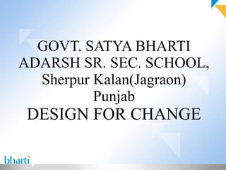 GOVT. SATYA BHARTI ADARSH SR. SEC. SCHOOL, Sherpur Kalan(Jagraon) Punjab DESIGN FOR CHANGE 