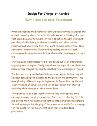 Design For Change at Nanded

               Plant Trees and Save Environment



When we received the brochure of DFC we were very much excited and
wanted to quickly share this with the kids. We were thinking of a topic
that would be easier to handle for the kids but we thought we should
give the kids the liberty to choose something that they think is
important and where they think they want to make a difference. They
came up with many topics like providing healthy water at school,
encouraging the neighborhood to save electricity , banning plastic bags
etc.

They did some meetings(sept 1 & 5) and found out lot of information
regarding several topics. Finally they chose the topic of tree plantation
because they thought the neighbohood has very less amount of trees.

The kids were very excited and did many meetings as to how they will
go about spreading the message to the people in the community. They
were planning different ways to implement it. But as it is rightly said
“charity begins at home” so on the 15th of september they started
spreading their message at their homes first.

They planned to do a get together where they would spread their
message through role play n speeches. They started planning for this
and divided their work among the participants. Some were responsible
for making scripts for the play. Others were responsible for arranging
for the plants for the major event when they would be doing
plantations.
 