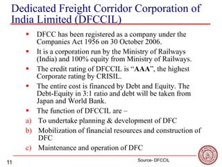 11
Dedicated Freight Corridor Corporation of
India Limited (DFCCIL)
 DFCC has been registered as a company under the
Companies Act 1956 on 30 October 2006.
 It is a corporation run by the Ministry of Railways
(India) and 100% equity from Ministry of Railways.
 The credit rating of DFCCIL is “AAA”, the highest
Corporate rating by CRISIL.
 The entire cost is financed by Debt and Equity. The
Debt-Equity in 3:1 ratio and debt will be taken from
Japan and World Bank.
 The function of DFCCIL are –
a) To undertake planning & development of DFC
b) Mobilization of financial resources and construction of
DFC
c) Maintenance and operation of DFC
Source- DFCCIL
 