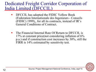 12
Dedicated Freight Corridor Corporation of
India Limited (DFCCIL)
 DFCCIL has adopted the FIDIC Yellow Book
(Federation Internationale des Ingenieurs - Conseils
(FIDIC) 1999),, for all its contracts, instead of IR’s
General Conditions of Contract.
 The Financial Internal Rate Of Return to DFCCIL is
17% at constant price(not considering inflation of 6%
p.a.) and if construction cost increases by 30%, still the
FIRR is 14% estimated by sensitivity test.
Source- Project Management National Conference, India, sept’15
 