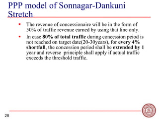 28
PPP model of Sonnagar-Dankuni
Stretch
 The revenue of concessionaire will be in the form of
50% of traffic revenue earned by using that line only.
 In case 80% of total traffic during concession peiod is
not reached on target date(20-30years), for every 4%
shortfall, the concession period shall be extended by 1
year and reverse principle shall apply if actual traffic
exceeds the threshold traffic.
 
