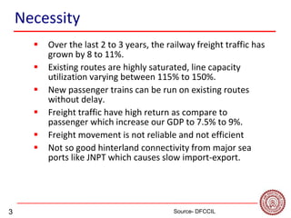 3
Necessity
 Over the last 2 to 3 years, the railway freight traffic has
grown by 8 to 11%.
 Existing routes are highly saturated, line capacity
utilization varying between 115% to 150%.
 New passenger trains can be run on existing routes
without delay.
 Freight traffic have high return as compare to
passenger which increase our GDP to 7.5% to 9%.
 Freight movement is not reliable and not efficient
 Not so good hinterland connectivity from major sea
ports like JNPT which causes slow import-export.
Source- DFCCIL
 
