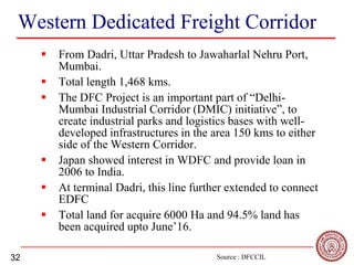 32
Western Dedicated Freight Corridor
 From Dadri, Uttar Pradesh to Jawaharlal Nehru Port,
Mumbai.
 Total length 1,468 kms.
 The DFC Project is an important part of “Delhi-
Mumbai Industrial Corridor (DMIC) initiative”, to
create industrial parks and logistics bases with well-
developed infrastructures in the area 150 kms to either
side of the Western Corridor.
 Japan showed interest in WDFC and provide loan in
2006 to India.
 At terminal Dadri, this line further extended to connect
EDFC
 Total land for acquire 6000 Ha and 94.5% land has
been acquired upto June’16.
Source : DFCCIL
 