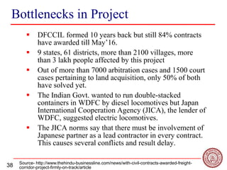38
Bottlenecks in Project
 DFCCIL formed 10 years back but still 84% contracts
have awarded till May’16.
 9 states, 61 districts, more than 2100 villages, more
than 3 lakh people affected by this project
 Out of more than 7000 arbitration cases and 1500 court
cases pertaining to land acquisition, only 50% of both
have solved yet.
 The Indian Govt. wanted to run double-stacked
containers in WDFC by diesel locomotives but Japan
International Cooperation Agency (JICA), the lender of
WDFC, suggested electric locomotives.
 The JICA norms say that there must be involvement of
Japanese partner as a lead contractor in every contract.
This causes several conflicts and result delay.
Source- http://www.thehindu-businessline.com/news/with-civil-contracts-awarded-freight-
corridor-project-firmly-on-track/article
 